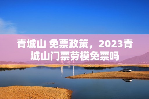 青城山 免票政策，2023青城山门票劳模免票吗
